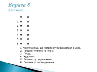 м и
1 м и  
2 м и    
3 м и      
4 м и        
5 м и          
6 м и            
1. Частина суші, що гострим кутом врізається в море.
2. Предмет туалету та гігієни.
3. Посуд.
4. Художник.
5. Людина, що варить мило.
6. Синонім до слова думання.
 