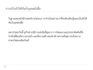 การปรับตัวให้ทันกับยุคสมัยสื่อ
ในฐานะของนักสร้างสรรค์งานโฆษณา เราจาเป็นอย่างมากที่จะต้องเรียนรู้และปรับตัวให้
ทันกับยุคของสื่อ
เพราะในทุกวันนี้ธุรกิจต่างๆมีการแข่งขันที่สูงมาก การโฆษณาและประชาสัมพันธ์จึง
จาเป็นที่ต้องมีความรวดเร็ว และมีความสร้างสรรค์ สร้างความดึงดูด รวมถึงความ
น่าสนใจของผลิตภัณฑ์
 