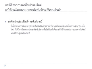 กรณีศึกษาการนาสื่อเก่าและใหม่
มาใช้งานโฆษณา-ประชาสัมพันธ์ร่วมกันของสินค้า
 ยกตัวอย่างเช่น แป้ งเด็ก จอห์นสัน เบบี้
ที่เมื่อก่อนมีการโฆษณาประชาสัมพันธ์ในวารสารทั่วไป และโทรทัศน์ แต่เมื่อมีการเข้ามาของสื่อ
ใหม่ ก็ได้มีการโฆษณาประชาสัมพันธ์ตามสื่อโซเชียลมีเดียรวมถึงมีเว็บเพจในการประชาสัมพันธ์
และโต้กับผู้ใช้ผลิตภัณฑ์
 