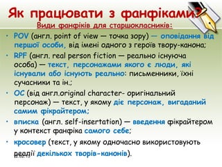 Як працювати з фанфіками?
Види фанфіків для старшокласників:
• POV (англ. рoint of view — точка зору) — оповідання від
першої особи, від імені одного з героїв твору-канона;
• RPF (англ. real person fiction — реально існуюча
особа) — текст, персонажами якого є люди, які
існували або існують реально: письменники, їхні
сучасники та ін.;
• OC (від англ.оriginal сharacter- оригінальний
персонаж) — текст, у якому діє персонаж, вигаданий
самим фікрайтером;
• вписка (англ. self-insertation) — введення фікрайтером
у контекст фанфіка самого себе;
• кросовер (текст, у якому одночасно використовують
реалії декількох творів-канонів). 12.02.15
 