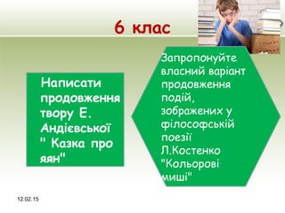 6 клас
12.02.15
Запропонуйте
власний варіант
продовження
подій,
зображених у
філософській
поезії
Л.Костенко
"Кольорові
миші"
Написати
продовження
твору Е.
Андієвської
" Казка про
яян"
 