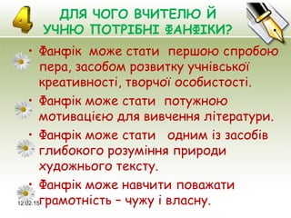 12.02.15
ДЛЯ ЧОГО ВЧИТЕЛЮ Й
УЧНЮ ПОТРІБНІ ФАНФІКИ?
• Фанфік може стати першою спробою
пера, засобом розвитку учнівської
креативності, творчої особистості.
• Фанфік може стати потужною
мотивацією для вивчення літератури.
• Фанфік може стати одним із засобів
глибокого розуміння природи
художнього тексту.
• Фанфік може навчити поважати
грамотність – чужу і власну.
 