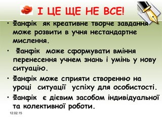 І ЦЕ ЩЕ НЕ ВСЕ!
• Фанфік як креативне творче завдання
може розвити в учня нестандартне
мислення.
• Фанфік може сформувати вміння
перенесення учнем знань і умінь у нову
ситуацію.
• Фанфік може сприяти створенню на
уроці ситуації успіху для особистості.
• Фанфік є дієвим засобом індивідуальної
та колективної роботи.
12.02.15
 