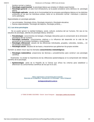 4/9/2014 Introduccion a la Psicologia ­ UNED Curso de Acceso
http://www.e­torredebabel.com/Uned­Parla/Asignaturas/IntroduccionPsicologia/ResumenManual­Capitulo1.htm 3/3
hombre normal y maduro. 
Psicología experimental: la psicología básica que emplea el método experimental.
Psicología general: en este nivel introductorio, se la puede considerar como idéntica a la  psicología
básica.
Psicología aplicada: estudio de la funcionalidad de los procesos psicológicos básicos en los distintos
ambientes  en  los  que  los  individuos  actúan,  tanto  en  su  dimensión  normal  –individual  y  colectiva­
como patológica.
Especialidades en psicología aplicada:  
Las principales: Psicología clínica, Psicología industrial y Psicología educativa.
Nuevas especialidades: Psicología del deporte, Psicología jurídica,...
3.2. Las otras psicologías
     No  se  puede  ignorar  la  realidad  biológica,  social,  cultural,  evolutiva  del  ser  humano.  Por  eso  en  los
estudios de psicología, además de psicología básica, tenemos:
Psicobiología: conocimientos de biología y fisiología relevantes para la comprensión de la dimensión
psicológica del ser humano.
Psicología  evolutiva:  conocimientos  relativos  a  la  influencia  del  desarrollo  en  la  vida  de  las
personas de los procesos mentales y conductuales
Psicología  diferencial:  estudio  de  las  diferencias  individuales,  grupales,  culturales,  raciales,...  en
los procesos psicológicos
Psicología social: estudios de las leyes y mecanismos que gobiernan los grupos sociales
También se deben incluir aquí los llamados conocimientos metodológicos:
Psicología  matemática:  proporciona  las  técnicas  y  procedimientos  para  construir  una  psicología
científica.
     Finalmente: no olvidar la importancia de las reflexiones epistemológicas en la comprensión del método
científico de la psicología.
Epistemología:  parte  de  la  Filosofía  de  la  Ciencia  que  ofrece  los  criterios  para  establecer  y
diferenciar los conocimientos científicos de los que no lo son.
Ideas, sugerencias y correcciones para la sección 
Materiales de la asignatura "Introducción a la Psicología": Javier Echegoyen
jechegoyen@madrid.uned.es
 
  © TORRE DE BABEL EDICIONES ­ Edición: Javier Echegoyen  ­ Aviso legal y política de privacidad
 
 