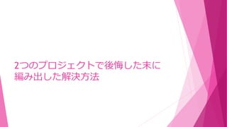 2つのプロジェクトで後悔した末に
編み出した解決方法
 