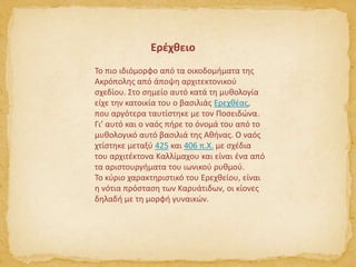 Το πιο ιδιόμορφο από τα οικοδομήματα της
Ακρόπολης από άποψη αρχιτεκτονικού
σχεδίου. Στο σημείο αυτό κατά τη μυθολογία
είχε την κατοικία του ο βασιλιάς Ερεχθέας,
που αργότερα ταυτίστηκε με τον Ποσειδώνα.
Γι’ αυτό και ο ναός πήρε το όνομά του από το
μυθολογικό αυτό βασιλιά της Αθήνας. Ο ναός
χτίστηκε μεταξύ 425 και 406 π.Χ. με σχέδια
του αρχιτέκτονα Καλλίμαχου και είναι ένα από
τα αριστουργήματα του ιωνικού ρυθμού.
Το κύριο χαρακτηριστικό του Ερεχθείου, είναι
η νότια πρόσταση των Καρυάτιδων, οι κίονες
δηλαδή με τη μορφή γυναικών.
Ερέχθειο
 