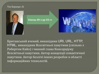 Тім Бернерс-Лі
Кінець 80-х рр ХХ ст
Британський вчений, винахідник URI, URL, HTTP,
HTML, винахідник Всесвітньої павутини (спільно з
Робертом Кайо) і чинний глава Консорціуму
Всесвітньої павутини. Автор концепції семантичної
павутини. Автор безлічі інших розробок в області
інформаційних технологій.
 
