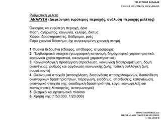 ΤΕΙ ΔΥΤΙΚΗΣ ΕΛΛΑΔΑΣ
ΤΜΗΜΑ ΠΟΛΙΤΙΚΩΝ ΜΗΧΑΝΙΚΩΝ
ΠΟΛΕΟΔΟΜΙΚΟΣ και
ΠΕΡΙΒΑΛΛΟΝΤΙΚΟΣ ΣΧΕΔΙΑΣΜΟΣ
1. ΕΙΣΑΓΩΓΗ
Ρυθμιστική μελέτη
ΑΝΑΛΥΣΗ (Διερεύνηση ευρύτερης περιοχής, ανάλυση περιοχής μελέτης)
Οικισμός και ευρύτερη περιοχή, όρια
Φύση, άνθρωπος, κοινωνία, κελύφη, δίκτυα
Χώροι, δραστηριότητες, διάδρομοι, ροές
Ευρύ χρονικό διάστημα, όχι συγκεκριμένη χρονική στιγμή
1.Φυσικά δεδομένα (έδαφος, υπέδαφος, ατμόσφαιρα)
2. Πληθυσμιακά στοιχεία (γεωγραφική κατανομή, δημογραφικά χαρακτηριστικά,
κοινωνικά χαρακτηριστικά, οικονομικά χαρακτηριστικά)
3. Κοινωνιολογική προσέγγιση (προέλευση, κοινωνική διαστρωμάτωση, δομή
οικογένειας, ρυθμός και οργάνωση κοινωνικής ζωής, τοπική συλλογική ζωή,
συμφέροντα)
4. Οικονομικά στοιχεία (απασχόληση, διασύνδεση απασχολουμένων, διασύνδεση
οικονομικών δραστηριοτήτων, παραγωγή, εισόδημα, επενδύσεις, κατανάλωση,
οικονομικά στοιχεία γης, οικοδομική δραστηριότητα, έργα, κοινωφελείς και
κοινόχρηστες λειτουργίες, ανταγωνισμοί)
5. Θεσμικό και οργανωτικό πλαίσιο
6. Χρήση γης (1/50.000, 1/20.000)
 