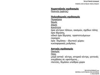 ΤΕΙ ΔΥΤΙΚΗΣ ΕΛΛΑΔΑΣ
ΤΜΗΜΑ ΠΟΛΙΤΙΚΩΝ ΜΗΧΑΝΙΚΩΝ
ΠΟΛΕΟΔΟΜΙΚΟΣ και
ΠΕΡΙΒΑΛΛΟΝΤΙΚΟΣ ΣΧΕΔΙΑΣΜΟΣ
1. ΕΙΣΑΓΩΓΗ
Χωροταξικός σχεδιασμός
Πολιτεία (κράτος)
Πολεοδομικός σχεδιασμός
Περιφέρεια
Νομός
Δήμος
Κοινότητα
όρια κέντρων πόλεων, οικισμών, σχεδίων πόλης
όροι δόμησης,
ειδικοί όροι δόμησης προστατευόμενων
περιοχών
όρια δημόσιου - ιδιωτικού χώρου
κυκλοφοριακές ρυθμίσεις
Aστικός σχεδιασμός
Οικισμός
Πόλη
μικρά αστικά κέντρα, ιστορικά κέντρα, γειτονιές
επεμβάσεις σε υφιστάμενα, ,
πλατείες, δημόσιοι υπαίθριοι χώροι
 