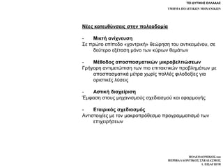 ΤΕΙ ΔΥΤΙΚΗΣ ΕΛΛΑΔΑΣ
ΤΜΗΜΑ ΠΟΛΙΤΙΚΩΝ ΜΗΧΑΝΙΚΩΝ
ΠΟΛΕΟΔΟΜΙΚΟΣ και
ΠΕΡΙΒΑΛΛΟΝΤΙΚΟΣ ΣΧΕΔΙΑΣΜΟΣ
1. ΕΙΣΑΓΩΓΗ
Νέες κατευθύνσεις στην πολεοδομία
- Μικτή ανίχνευση
Σε πρώτο επίπεδο «χοντρική» θεώρηση του αντικειμένου, σε
δεύτερο εξέταση μόνο των κύριων θεμάτων
- Μέθοδος αποσπασματικών μικροβελτιώσεων
Γρήγορη αντιμετώπιση των πιο επιτακτικών προβλημάτων με
αποσπασματικά μέτρα χωρίς πολλές φιλοδοξίες για
οριστικές λύσεις
- Αστική διαχείριση
Έμφαση στους μηχανισμούς σχεδιασμού και εφαρμογής
- Εταιρικός σχεδιασμός
Αντιστοιχίες με τον μακροπρόθεσμο προγραμματισμό των
επιχειρήσεων
 
