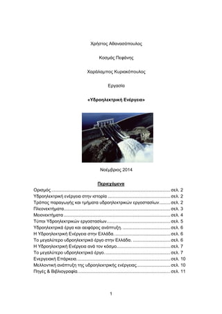1
Χρήστος Αθανασόπουλος
Κοσμάς Πεφάνης
Χαράλαμπος Κυριακόπουλος
Εργασία
«Υδροηλεκτρική Ενέργεια»
Νοέμβριος 2014
Περιεχόμενα
Ορισμός ...............................................................................................σελ. 2
Υδροηλεκτρική ενέργεια στην ιστορία ..................................................σελ. 2
Τρόπος παραγωγής και τμήματα υδροηλεκτρικών εργοστασίων.........σελ. 2
Πλεονεκτήματα.....................................................................................σελ. 3
Μειονεκτήματα .....................................................................................σελ. 4
Τύποι Υδροηλεκτρικών εργοστασίων...................................................σελ. 5
Υδροηλεκτρικά έργα και αειφόρος ανάπτυξη. ......................................σελ. 6
Η Υδροηλεκτρική Ενέργεια στην Ελλάδα. ............................................σελ. 6
Το μεγαλύτερο υδροηλεκτρικό έργο στην Ελλάδα. ..............................σελ. 6
Η Υδροηλεκτρική Ενέργεια ανά τον κόσμο...........................................σελ. 7
Το μεγαλύτερο υδροηλεκτρικό έργο.....................................................σελ. 7
Ενεργειακή Επάρκεια...........................................................................σελ. 10
Μελλοντική ανάπτυξη της υδροηλεκτρικής ενέργειας...........................σελ. 10
Πηγές & Βιβλιογραφία..........................................................................σελ. 11
 