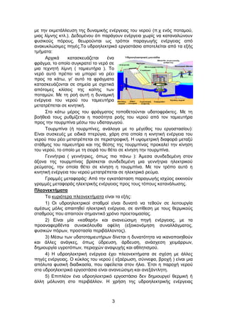 3
με την εκμετάλλευση της δυναμικής ενέργειας του νερού (π.χ ενός ποταμού,
μιας λίμνης κτλ.). Δεδομένου ότι παράγουν ενέργεια χωρίς να καταναλώνουν
φυσικούς πόρους, θεωρούνται ως τρόποι παραγωγής ενέργειας από
ανακυκλώσιμες πηγές.Το υδροηλεκτρικό εργοστάσιο αποτελείται από τα εξής
τμήματα:
Αρχικά κατασκευάζεται ένα
φράγμα, το οποίο συγκρατεί το νερό σε
μια τεχνητή λίμνη ( ταμιευτήρα ). Το
νερό αυτό πρέπει να μπορεί να ρέει
προς τα κάτω, γι' αυτό τα φράγματα
κατασκευάζονται σε σημεία με σχετικά
απότομες κλίσεις της κοίτης των
ποταμών. Με τη ροή αυτή η δυναμική
ενέργεια του νερού του ταμιευτήρα
μετατρέπεται σε κινητική.
Στο κάτω μέρος του φράγματος τοποθετούνται υδατοφράκτες. Με τη
βοήθειά τους ρυθμίζεται η ποσότητα ροής του νερού από τον ταμιευτήρα
προς την τουρμπίνα μέσω του υδαταγωγού.
Τουρμπίνα (ή τουρμπίνες, ανάλογα με το μέγεθος του εργοστασίου):
Είναι συσκευές με ειδικά πτερύγια, χάρη στα οποία η κινητική ενέργεια του
νερού που ρέει μετατρέπεται σε περιστροφική. Η υψομετρική διαφορά μεταξύ
στάθμης του ταμιευτήρα και της θέσης της τουρμπίνας προκαλεί την κίνηση
του νερού, το οποίο με τη σειρά του θέτει σε κίνηση την τουρμπίνα.
Γεννήτρια ( γεννήτριες, όπως πιο πάνω ): Άμεσα συνδεδεμένη στον
άξονα της τουρμπίνας βρίσκεται συνδεδεμένη μια γεννήτρια ηλεκτρικού
ρεύματος, την οποία θέτει σε κίνηση η τουρμπίνα. Με τον τρόπο αυτό η
κινητική ενέργεια του νερού μετατρέπεται σε ηλεκτρικό ρεύμα.
Γραμμές μεταφοράς: Από την εγκατάσταση παραγωγής ισχύος εκκινούν
γραμμές μεταφοράς ηλεκτρικής ενέργειας προς τους τόπους κατανάλωσης.
Πλεονεκτήματα
Τα κυριότερα πλεονεκτήματα είναι τα εξής:
1) Οι υδροηλεκτρικοί σταθμοί είναι δυνατό να τεθούν σε λειτουργία
αμέσως μόλις απαιτηθεί ηλεκτρική ενέργεια, σε αντίθεση με τους θερμικούς
σταθμούς που απαιτούν σημαντικό χρόνο προετοιμασίας.
2) Είναι μία «καθαρή» και ανανεώσιμη πηγή ενέργειας, με τα
προαναφερθέντα συνακόλουθα οφέλη (εξοικονόμηση συναλλάγματος,
φυσικών πόρων, προστασία περιβάλλοντος).
3) Μέσω των υδατοταμιευτήρων δίνεται η δυνατότητα να ικανοποιηθούν
και άλλες ανάγκες, όπως ύδρευση, άρδευση, ανάσχεση χειμάρρων,
δημιουργία υγροτόπων, περιοχών αναψυχής και αθλητισμού.
4) Η υδροηλεκτρική ενέργεια έχει πλεονεκτήματα σε σχέση με άλλες
πηγές ενέργειας. Ο κύκλος του νερού ( εξαέρωση, σύννεφα, βροχή ) είναι μια
απόλυτα φυσική διαδικασία, που οφείλεται στον ήλιο. Έτσι η παροχή νερού
στα υδροηλεκτρικά εργοστάσια είναι ανανεώσιμη και ανεξάντλητη.
5) Επιπλέον ένα υδροηλεκτρικό εργοστάσιο δεν δημιουργεί θερμική ή
άλλη μόλυνση στο περιβάλλον. Η χρήση της υδροηλεκτρικής ενέργειας
 