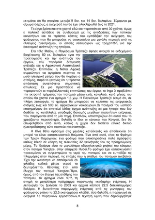 8
εκτιμάται ότι θα στοιχίσει μεταξύ 9 δισ. και 14 δισ. δολαρίων. Σύμφωνα με
αξιωματούχους, η ανέγερσή του θα έχει ολοκληρωθεί έως το 2021.
Το έργο βρίσκεται στα χαρτιά εδώ και περισσότερα από 30 χρόνια, όμως
η πολιτική αστάθεια σε συνδυασμό με τις αντιδράσεις των τοπικών
κοινοτήτων και το τεράστιο κόστος του εμπόδιζαν την ανέγερση του
φράγματος που θα μπορούσε να ανακουφίσει μια μεγάλη περιοχή από τις
ελλείψεις ηλεκτρισμού, οι οποίες λειτουργούν ως τροχοπέδη για την
οικονομική ανάπτυξη της ηπείρου.
Στα τέλη Μαΐου, η Παγκόσμια Τράπεζα άφησε ανοιχτό το ενδεχόμενο
διοχέτευσης 50 εκ. δολαρίων «για την
προετοιμασία και την ανάπτυξη του
έργου», ενώ παρόμοια δέσμευση
ανέλαβε και η Αφρικανική Αναπτυξιακή
Τράπεζα. Επιπλέον, η Νότια Αφρική
συμφώνησε να αγοράσει περίπου το
μισό ηλεκτρικό ρεύμα που θα παράγει ο
σταθμός, παρά το γεγονός ότι η τεράστια
απόσταση συνεπάγεται σημαντικές
απώλειες. Σε μια προσπάθεια να
περιοριστούν οι περιβαλλοντικές επιπτώσεις του έργου, το Inga 3 προβλέπει
την εκτροπή τμήματος του ποταμού μέσω ενός καναλιού, κατά μήκος του
οποίου θα χτιστεί ένα φράγμα 1,6 χλμ. Η Παγκόσμια Τράπεζα εκτιμά ότι, σε
πλήρη λειτουργία, το φράγμα θα μπορούσε να καλύπτει τις ενεργειακές
ανάγκες έως και 500 εκ. αφρικανικών νοικοκυριών.Οι πολέμιοί του ωστόσο
επισημαίνουν ότι αποτελεί λάθος όχημα ανάπτυξης σε μια ήπειρο που δεν
διαθέτει τις κατάλληλες υποδομές διανομής μεγάλων ποσοτήτων ενέργειας
που παράγονται από τη μία πηγή. Επιπλέον, υποστηρίζουν ότι αυτοί που το
χρειάζονται περισσότερο, δηλαδή οι ίδιοι οι κάτοικοι του Κονγκό, δεν θα
επωφεληθούν από αυτό, καθώς η χώρα δεν διαθέτει εθνικό δίκτυο
ηλεκτροδότησης ούτε σκοπεύει να αναπτύξει.
Η Κίνα θέτει ορόσημα στις μεγάλες κατασκευές και αποδεικνύει ότι
μπορεί να κάνει κατασκευαστικά θαύματα. Ένα από αυτά, είναι το Φράγμα
των Τριών Φαραγγιών, ένα φράγμα που ολοκληρώθηκε πολύ πρόσφατα
καθώς έθεσε σε κίνηση τις τελευταίες 32 γεννήτριές του τις προηγούμενες
μέρες. Το Φράγμα είναι το μεγαλύτερο υδροηλεκτρικό project του κόσμου,
στον ποταμό Yangtze, στην επαρχεία Hubei.Το φράγμα έχει κατασκευαστεί
προκειμένου να συγκεντρώνει το νερό του ποταμού και να εμποδίζει τις
πλημμύρες στην περιοχή, τις εποχές που η στάθμη του ποταμού ανεβαίνει.
Έχει την ικανότητα να αποθηκεύει 26
χιλιάδες κυβικά μέτρα νερού το
δευτερόλεπτο, θέτοντας έτσι υπό
έλεγχο τον ποταμό Yangtze.Πέρα,
όμως, από τον έλεγχο της στάθμης του
ποταμού, το φράγμα είναι αυτή τη
στιγμή το μεγαλύτερο πρόγραμμα παραγωγής «καθαρής» ενέργειας. Η
λειτουργία του ξεκίνησε το 2003 και αρχικά κόστισε 22,5 δισεκατομμύρια
δολάρια. Η δυνατότητα παραγωγής ενέργειας από τις γεννήτριες του
φράγματος φτάνει τα 22,5 εκατομμύρια κιλοβάτ, όσο δηλαδή, η παραγωγή σε
ενέργεια 15 πυρηνικών εργοστασίων.Η τεχνητή λίμνη που δημιουργήθηκε
 