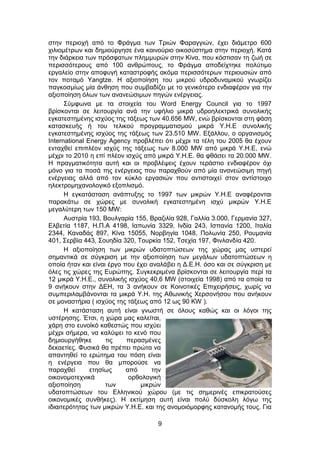 9
στην περιοχή από το Φράγμα των Τριών Φαραγγιών, έχει διάμετρο 600
χιλιομέτρων και δημιούργησε ένα καινούριο οικοσύστημα στην περιοχή. Κατά
την διάρκεια των πρόσφατων πλημμυρών στην Κίνα, που κόστισαν τη ζωή σε
περισσότερους από 100 ανθρώπους, το Φράγμα αποδείχτηκε πολύτιμο
εργαλείο στην αποφυγή καταστροφής ακόμα περισσότερων περιουσιών από
τον ποταμό Yangtze. Η αξιοποίηση του μικρού υδροδυναμικού γνωρίζει
παγκοσμίως μία άνθηση που συμβαδίζει με το γενικότερο ενδιαφέρον για την
αξιοποίηση όλων των ανανεώσιμων πηγών ενέργειας.
Σύμφωνα με τα στοιχεία του Word Energy Council για το 1997
βρίσκονται σε λειτουργία ανά την υφήλιο μικρά υδροηλεκτρικά συνολικής
εγκατεστημένης ισχύος της τάξεως των 40.656 MW, ενώ βρίσκονται στη φάση
κατασκευής ή του τελικού προγραμματισμού μικρά Υ.Η.Ε συνολικής
εγκατεστημένης ισχύος της τάξεως των 23.510 MW. Εξάλλου, ο οργανισμός
International Energy Agency προβλέπει ότι μέχρι τα τέλη του 2005 θα έχουν
ενταχθεί επιπλέον ισχύς της τάξεως των 8.000 MW από μικρά Υ.Η.Ε, ενώ
μέχρι το 2010 η επί πλέον ισχύς από μικρά Υ.Η.Ε. θα φθάσει τα 20.000 MW.
Η πραγματικότητα αυτή και οι προβλέψεις έχουν τεράστιο ενδιαφέρον όχι
μόνο για τα ποσά της ενέργειας που παραχθούν από μία ανανεώσιμη πηγή
ενέργειας αλλά από τον κύκλο εργασιών που αντιστοιχεί στον αντίστοιχο
ηλεκτρομηχανολογικό εξοπλισμό.
Η εγκατάσταση ανάπτυξης το 1997 των μικρών Υ.Η.Ε αναφέρονται
παρακάτω σε χώρες με συνολική εγκατεστημένη ισχύ μικρών Υ.Η.Ε
μεγαλύτερη των 150 MW:
Αυστρία 193, Βουλγαρία 155, Βραζιλία 928, Γαλλία 3.000, Γερμανία 327,
Ελβετία 1187, Η.Π.Α 4198, Ιαπωνία 3329, Ινδία 243, Ισπανία 1200, Ιταλία
2344, Καναδάς 897, Κίνα 15055, Νορβηγία 1048, Πολωνία 250, Ρουμανία
401, Σερβία 443, Σουηδία 320, Τουρκία 152, Τσεχία 197, Φινλανδία 420.
Η αξιοποίηση των μικρών υδατοπτώσεων της χώρας μας υστερεί
σημαντικά σε σύγκριση με την αξιοποίηση των μεγάλων υδατοπτώσεων η
οποία ήταν και είναι έργο που έχει αναλάβει η Δ.Ε.Η. όσο και σε σύγκριση με
όλες τις χώρες της Ευρώπης. Συγκεκριμένα βρίσκονται σε λειτουργία περί τα
12 μικρά Υ.Η.Ε., συνολικής ισχύος 40,6 MW (στοιχεία 1998) από τα οποία τα
9 ανήκουν στην ΔΕΗ, τα 3 ανήκουν σε Κοινοτικές Επιχειρήσεις, χωρίς να
συμπεριλαμβάνονται τα μικρά Υ.Η. της Αθωνικής Χερσονήσου που ανήκουν
σε μοναστήρια ( ισχύος της τάξεως από 12 ως 90 KW ).
Η κατάσταση αυτή είναι γνωστή σε όλους καθώς και οι λόγοι της
υστέρησης. Έτσι, η χώρα μας καλείται,
χάρη στο ευνοϊκό καθεστώς που ισχύει
μέχρι σήμερα, να καλύψει το κενό που
δημιουργήθηκε τις περασμένες
δεκαετίες. Φυσικά θα πρέπει πρώτα να
απαντηθεί το ερώτημα του πόση είναι
η ενέργεια που θα μπορούσε να
παραχθεί ετησίως από την
οικονομοτεχνικά ορθολογική
αξιοποίηση των μικρών
υδατοπτώσεων του Ελληνικού χώρου (με τις σημερινές επικρατούσες
οικονομικές συνθήκες). Η εκτίμηση αυτή είναι πολύ δύσκολη λόγω της
ιδιαιτερότητας των μικρών Υ.Η.Ε. και της ανομοιόμορφης κατανομής τους. Για
 
