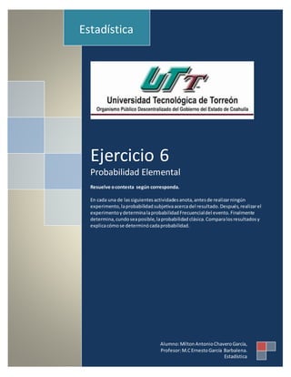 Ejercicio 6
Probabilidad Elemental
Resuelve ocontesta según corresponda.
En cada una de lassiguientesactividadesanota,antesde realizarningún
experimento,laprobabilidadsubjetivaacercadel resultado.Después,realizarel
experimentoydeterminalaprobabilidadFrecuencialdel evento.Finalmente
determina,cundoseaposible,laprobabilidad clásica.Comparalosresultadosy
explicacómose determinócadaprobabilidad.
Estadística
Alumno:MiltonAntonioChaveroGarcía,
Profesor:M.CErnestoGarcía Barbalena.
Estadística
 