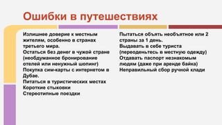 Излишнее доверие к местным
жителям, особенно в странах
третьего мира.
Остаться без денег в чужой стране
(необдуманное бронирование
отелей или ненужный шопинг)
Покупка сим-карты с интернетом в
Дубае.
Питаться в туристических местах
Короткие стыковки
Стереотипные поездки
Пытаться объять необъятное или 2
страны за 1 день.
Выдавать в себе туриста
(переоденьтесь в местную одежду)
Отдавать паспорт незнакомым
людям (даже при аренде байка)
Неправильный сбор ручной клади
Ошибки в путешествиях
 