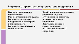 Вам не нужно идти на
компромиссы.
Вам не нужно никого ждать.
Вы можете полностью
погрузиться в атмосферу
происходящего.
Вы можете разобраться в
своих мыслях.
Вам будет легче знакомиться
с новыми людьми.
Путешествие в одиночку
позволит вам жить
спонтанно.
Вы станете смелее и
самостоятельнее.
Вы узнаете, на что вы
способны.
8 причин отправиться в путешествие в одиночку
 