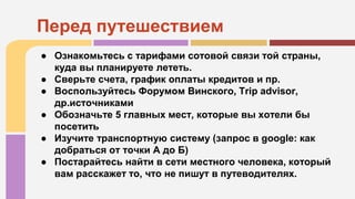 ● Ознакомьтесь с тарифами сотовой связи той страны,
куда вы планируете лететь.
● Сверьте счета, график оплаты кредитов и пр.
● Воспользуйтесь Форумом Винского, Trip advisor,
др.источниками
● Обозначьте 5 главных мест, которые вы хотели бы
посетить
● Изучите транспортную систему (запрос в google: как
добраться от точки А до Б)
● Постарайтесь найти в сети местного человека, который
вам расскажет то, что не пишут в путеводителях.
Перед путешествием
 