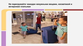 Не перегружайте чемодан ненужными вещами, косметикой и
вечерними платьями
 