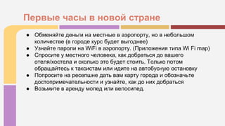 ● Обменяйте деньги на местные в аэропорту, но в небольшом
количестве (в городе курс будет выгоднее)
● Узнайте пароли на WiFi в аэропорту. (Приложения типа Wi Fi map)
● Спросите у местного человека, как добраться до вашего
отеля/хостела и сколько это будет стоить. Только потом
обращайтесь к таксистам или идите на автобусную остановку
● Попросите на ресепшне дать вам карту города и обозначьте
достопримечательности и узнайте, как до них добраться
● Возьмите в аренду мопед или велосипед.
Первые часы в новой стране
 