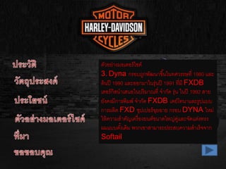 ตัวอย่างมอเตอร์ไซค์
3. Dyna กรอบถูกพัฒนาขึ้นในทศวรรษที่ 1980 และ
ต้นปี 1990 และออกมาในรุ่นปี 1991 ที่มี FXDB
เตอร์กิสนาเสนอในปริมาณที่ จากัด รุ่น ในปี 1992 สาย
ยังคงมีการพิมพ์ จากัด FXDB เดย์โทนาและรูปแบบ
การผลิต FXD ซุปเปอร์ฉุยฉาย กรอบ DYNA ใหม่
ให้ความสาคัญเครื่องยนต์ขนาดใหญ่คู่และจัดแต่งทรง
ผมแบบดั้งเดิม พวกเขาสามารถประสบความสาเร็จจาก
Softail
 