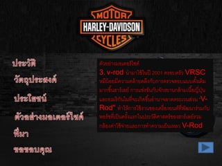 ตัวอย่างมอเตอร์ไซค์
3. v-rod นามาใช้ในปี 2001 ครอบครัว VRSC
หมีน้อยมีความคล้ายคลึงกับการตรวจสอบแบบดั้งเดิม
มากขึ้นฮาร์เลย์ การแข่งขันกับจักรยานกล้ามเนื้อญี่ปุ่น
และอเมริกันในที่จะเกิดขึ้นอานาจลาดตระเวนส่วน "V-
Rod" ทาให้การใช้งานของเครื่องยนต์ที่พัฒนาร่วมกับ
พอร์ชที่เป็นครั้งแรกในประวัติศาสตร์ของฮาร์เลย์รวม
กล้องค่าใช้จ่ายและการทาความเย็นเหลว V-Rod
 