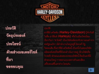 ประวัติ
ฮาร์ลีย์-เดวิดสัน (Harley-Davidson) รู้จักกันดี
ในชื่อ ฮาร์ลียส์ (Harleys) หรือในเมืองไทยนิยม
เรียกกันว่า "ฮาร์เล่ย์" เป็นบริษัทผลิตรถจักรยานยนต์ จาก
สหรัฐอเมริกา มีสานักงานใหญ่อยู่ที่ มิลวอกี รัฐ
วิสคอนซิน ซึ่งฮาร์ลีย์-เดวิดสันนี้เป็นหนึ่งในสองบริษัท
ผลิตมอร์เตอร์ไซค์ที่ยังคงดาเนินการอยู่ (อีกบริษัทคือ
วิกตอรี) ลักษณะเด่นของรถของบริษัทนี้คือเป็นรถที่มี
ลักษณะใหญ่ การออกแบบเฉพาะตัวและเสียง
เครื่องยนต์ที่แตกต่าง โดดเด่น
 