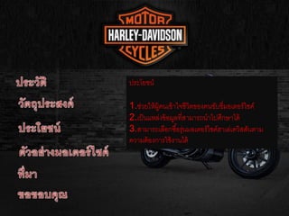 ประโยชน์
1.ช่วยให้ผู้คนเข้าใจชีวิตของคนขับขี่มอเตอร์ไซค์
2.เป็นแหล่งข้อมูลที่สามารถนาไปศึกษาได้
3.สามารถเลือกซื้อรุ่นมอเตอร์ไซค์ฮาเล่เดวิสสันตาม
ความต้องการใช้งานได้
 