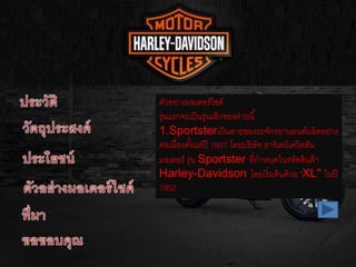 ตัวอย่างมอเตอร์ไซค์
รุ่นแรกจะเป็นรุ่นเล็กของค่ายนี้
1.Sportsterเป็นสายของรถจักรยานยนต์ผลิตอย่าง
ต่อเนื่องตั้งแต่ปี 1957 โดยบริษัท ฮาร์เลย์เดวิดสัน
มอเตอร์ รุ่น Sportster ที่กาหนดในรหัสสินค้า
Harley-Davidson โดยเริ่มต้นด้วย "XL" ในปี
1952
 