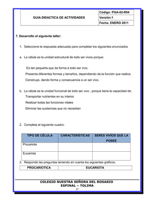 GUIA DIDACTICA DE ACTIVIDADES
Código: PGA-02-R04
Versión:1
Fecha: ENERO 2011
7. Desarrollo el siguiente taller:
1. Seleccione la respuesta adecuada para completar los siguientes enunciados
a. La célula es la unidad estructural de todo ser vivos porque:
Es tan pequeña que da forma a todo ser vivo.
Presenta diferentes formas y tamaños, dependiendo de la función que realice.
Construye, dando forma y consecuencia a un ser vivo.
b. La célula es la unidad funcional de todo ser vivo , porque tiene la capacidad de:
Transportar nutrientes en su interior
Realizar todas las funciones vitales
Eliminar las sustancias que no necesitan
2. Completa el siguiente cuadro:
TIPO DE CÉLULA CARACTERÍSTICAS SERES VIVÍOS QUE LA
POSEE
Procariota
Eucariota
3. Responde las preguntas teniendo en cuenta los siguientes gráficos.
PROCARIOTICA EUCARIOTA
COLEGIO NUESTRA SEÑORA DEL ROSARIO
ESPINAL – TOLIMA
17
 