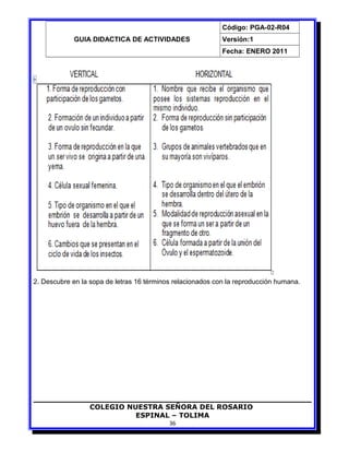 GUIA DIDACTICA DE ACTIVIDADES
Código: PGA-02-R04
Versión:1
Fecha: ENERO 2011
2. Descubre en la sopa de letras 16 términos relacionados con la reproducción humana.
COLEGIO NUESTRA SEÑORA DEL ROSARIO
ESPINAL – TOLIMA
36
 