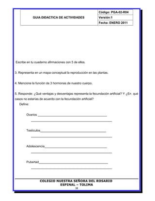 GUIA DIDACTICA DE ACTIVIDADES
Código: PGA-02-R04
Versión:1
Fecha: ENERO 2011
Escribe en tu cuaderno afirmaciones con 5 de ellos.
3. Representa en un mapa conceptual la reproducción en las plantas.
4. Mencione la función de 3 hormonas de nuestro cuerpo.
5. Responde: ¿Qué ventajas y desventajas representa la fecundación artificial? Y ¿En qué
casos no estarías de acuerdo con la fecundación artificial?
Define:
Ovarios _________________________________________
________________________________________________
Testículos_______________________________________
________________________________________________
Adolescencia_____________________________________
________________________________________________
Pubertad_________________________________________
________________________________________________
COLEGIO NUESTRA SEÑORA DEL ROSARIO
ESPINAL – TOLIMA
38
 