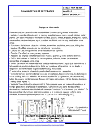 GUIA DIDACTICA DE ACTIVIDADES
Código: PGA-02-R04
Versión:1
Fecha: ENERO 2011
Equipo de laboratorio
En la elaboración del equipo del laboratorio se utilizan los siguientes materiales:
• Metales: Los más utilizados son el hierro y sus aleaciones, cobre, níquel, platino, plata y
plomo. Con estos metales se fabrican soportes, pinzas, anillos, trípodes, triángulos, rejillas,
sacacorchos, recipientes para agua, crisoles, espátulas, mecheros y electrodos, entre
otros.
• Porcelana: Se fabrican cápsulas, crisoles, navecillas, espátulas, embudos, triángulos.
• Madera: Gradillas, soportes de pie para tubos y embudos.
• Corcho: Se usa principalmente en la elaboración de tapones.
• Caucho: Para fabricar mangueras y tapones.
• Asbesto: Se emplea en la fabricación de mallas, guantes y como aislante térmico.
• Teflón: Utilizado en la fabricación de mangueras, válvulas, llaves para buretas,
recipientes, empaques entre otros.
• Vidrio: Es uno de los materiales más usados en el laboratorio. Aquél que se destina a la
fabricación de equipo de laboratorio debe ser resistente a los ácidos y a los álcalis y
responder a determinadas exigencias térmicas y mecánicas.
El material de vidrio de laboratorio puede clasificarse en dos categorías:
• Vidriería Común. Comprende los vasos de precipitados, los erlenmeyers, los balones de
fondo plano y de fondo redondo, los embudos (al vacío, por gravedad, de decantación),
tubos de ensayo, condensadores, frascos con tapón esmerilado, vidrios de reloj, tubos de
Thiele y otros (figura 1).
• Vidriería Volumétrica (de alta precisión). Este material suele ser más costoso debido al
tiempo gastado en el proceso de calibración. Comprende una serie de recipientes
destinados a medir con exactitud el volumen que “contienen” o el volumen que “vierten”. En
los recipientes volumétricos aparece señalado si el recipiente es para verter o para
contener, lo mismo que la temperatura a la cual ha sido calibrado (figura 2).
Figura 1. Equipo básico
de laboratorio (I) Figura
COLEGIO NUESTRA SEÑORA DEL ROSARIO
ESPINAL – TOLIMA
7
 