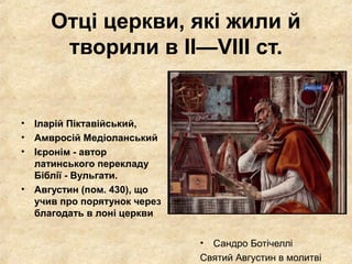 Отці церкви, які жили й
творили в II—VIII ст.
• Іларій Піктавійський,
• Амвросій Медіоланський
• Ієронім - автор
латинського перекладу
Біблії - Вульгати.
• Августин (пом. 430), що
учив про порятунок через
благодать в лоні церкви
• Сандро Ботічеллі
Святий Августин в молитві
 