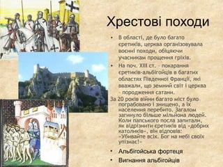 Хрестові походи
• В області, де було багато
єретиків, церква організовувала
воєнні походи, обіцяючи
учасникам прощення гріхів.
• На поч. XIII ст. – покарання
єретиків-альбігойців в багатих
областях Південної Франції, які
вважали, що земний світ і церква
– породження сатани.
За 20 років війни багато міст було
пограбовано і знищено, а їх
населення перебито. Загалом
загинуло більше мільйона людей.
Коли папського посла запитали,
як відрізнити єретиків від «добрих
католиків», він відповів:
«Убивайте всіх. Бог на небі своїх
упізнає!»
• Альбігойська фортеця
• Вигнання альбігойців
 