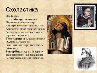 Схоластика
Професори:
П’єр Абеляр - заснування
Паризького університету
Альберт Великий, шанувальник
Арістотеля, автор багатьох творів
богословського та природничо-
наукового характеру;
Тома Аквінський, відомий своєю
«Сумою богослов’я»,
енциклопедією середньовічного
світогляду,
Роджер Бекон, одним із перших
став наполягати на необхідності
поглибленого вивчення природи.
 