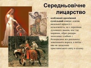 Середньовічне
лицарство
• особливий проміжний
суспільний статус: клятва
васальної вірності і
незалежність, не є персоною
духовного звання, але і не
мирянин, образ рицаря-
захисника: слабких і
безпорадних від реального
зовнішнього ворога, а потім -
вже як захисника
християнського світу в цілому.
 