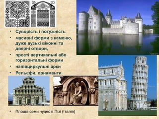 • Суворість і потужність
• масивні форми з каменю,
дуже вузькі віконні та
дверні отвори,
• прості вертикальні або
горизонтальні форми
• напівциркульні арки
• Рельєфи, орнаменти
• Площа семи чудес в Пізі (Італія)
 