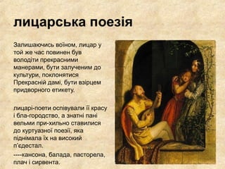 лицарська поезія
Залишаючись воїном, лицар у
той же час повинен був
володіти прекрасними
манерами, бути залученим до
культури, поклонятися
Прекрасній дамі, бути взірцем
придворного етикету.
лицарі­поети оспівували її красу
і бла­городство, а знатні пані
вельми при­хильно ставилися
до куртуазної поезії, яка
піднімала їх на високий
п’єдестал.
­­­­кансона, балада, пасторела,
плач і сирвента.
 