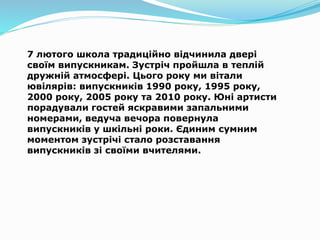 7 лютого школа традиційно відчинила двері
своїм випускникам. Зустріч пройшла в теплій
дружній атмосфері. Цього року ми вітали
ювілярів: випускників 1990 року, 1995 року,
2000 року, 2005 року та 2010 року. Юні артисти
порадували гостей яскравими запальними
номерами, ведуча вечора повернула
випускників у шкільні роки. Єдиним сумним
моментом зустрічі стало розставання
випускників зі своїми вчителями.
 