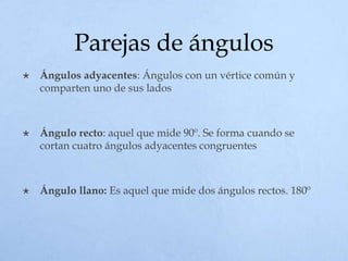 Parejas de ángulos
 Ángulos adyacentes: Ángulos con un vértice común y
comparten uno de sus lados
 Ángulo recto: aquel que mide 90º. Se forma cuando se
cortan cuatro ángulos adyacentes congruentes
 Ángulo llano: Es aquel que mide dos ángulos rectos. 180º
 