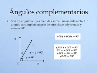 Ángulos complementarios
 Son los ángulos cuyas medidas suman un ángulo recto. Un
ángulo es complementario de otro si son adyacentes y
suman 90º
= 55º
B
AC
D
 