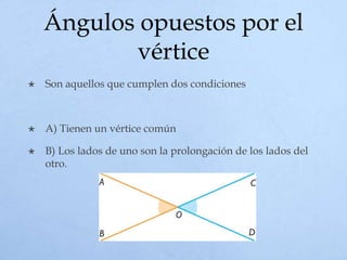 Ángulos opuestos por el
vértice
 Son aquellos que cumplen dos condiciones
 A) Tienen un vértice común
 B) Los lados de uno son la prolongación de los lados del
otro.
 