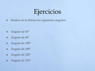 Ejercicios
 Realiza en tu libreta los siguientes ángulos:
 Ángulo de 45º
 Ángulo de 60º
 Ángulo de 100º
 Ángulo de 180º
 Ángulo de 220º
 Ángulo de 315º
 