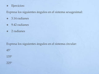  Ejercicios:
Expresa los siguientes ángulos en el sistema sexagesimal:
 3.14 radianes
 9.42 radianes
 2 radianes
Expresa los siguientes ángulos en el sistema circular:
45º
135º
225º
 