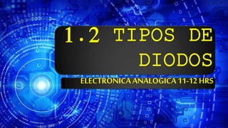 1.2 TIPOS DE
DIODOS
ELECTRONICA ANALOGICA 11-12 HRS
 
