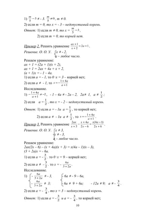 1) 3
5
−
m
≠ - 3. 0
5
≠
m
, m ≠ 0.
2) если m = 0, то х = - 3 – недопустимый корень.
Ответ: 1) если m ≠ 0, то х = 3
5
−
m
,
2) если m = 0, то корней нет.
Пример 2. Решить уравнение 12
2
1
+=
+
+
а
х
ах
.
Решение. О. О. У. х ≠ - 2,
а – любое число.
Решаем уравнение:
ах + 1 = (2а + 1)(х + 2),
ах + 1 = 2ах + 4а + х + 2,
(а + 1)х = - 1 – 4а.
1) если а = - 1, то 0 ∙х = 3 – корней нет;
2) если а ≠ - 1, то 1
41
+
+
−=
а
а
х
Исследование.
1) 2
1
41
−≠
+
+
−
а
а
, - 1 – 4а ≠ - 2а – 2, 2а≠ 1, а ≠
2
1
;
2) если а = 2
1
, то х = - 2 – недопустимый корень.
Ответ: 1) если а = - 1и а = 2
1
, то корней нет;
2) если а ≠ - 1и а ≠
2
1
, то 1
41
+
+
−=
а
а
х .
Пример 3. Решить уравнение
62
)14(
62
4
3
2
+
−
=
−
+
−
+ х
ах
х
ах
х
ах
.
Решение. О. О. У. х ≠ 3,
х ≠ - 3,
а – любое число.
Решаем уравнение:
2ах(2х – 6) – (х + 4а)(х + 3) = х(4а – 1)(х – 3),
(3 + 2а)х = - 6а.
1) если а = - 2
3
. то 0 ∙х = 9 – корней нет;
2) если а ≠ - 2
3
. то х = - а
а
23
6
+
.
Исследование.
1) - а
а
23
6
+
≠ - 3, - 6а ≠ - 9 – 6а,
- а
а
23
6
+
≠ 3; - 6а ≠ 9 + 6а; - 12а ≠ 9; а ≠ - 4
3
.
2) если а = - 4
3
, то х = 3 – недопустимый корень.
Ответ: 1) если а = - 2
3
и а = - 4
3
, то корней нет;
10
 