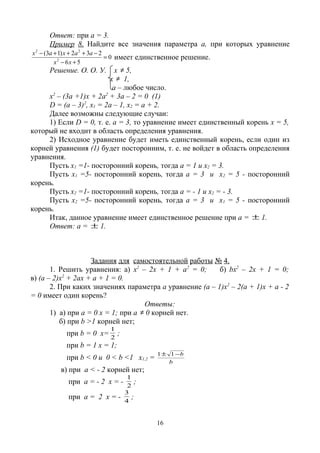Ответ: при а = 3.
Пример 8. Найдите все значения параметра а, при которых уравнение
0
56
232)13(
2
22
=
+−
−+++−
хх
аахах
имеет единственное решение.
Решение. О. О. У. х ≠ 5,
х ≠ 1,
а – любое число.
х2
– (3а +1)х + 2а2
+ 3а – 2 = 0 (1)
D = (а – 3)2
, х1 = 2а – 1, х2 = а + 2.
Далее возможны следующие случаи:
1) Если D = 0, т. е. а = 3, то уравнение имеет единственный корень х = 5,
который не входит в область определения уравнения.
2) Исходное уравнение будет иметь единственный корень, если один из
корней уравнения (1) будет посторонним, т. е. не войдет в область определения
уравнения.
Пусть х1 =1- посторонний корень, тогда а = 1 и х2 = 3.
Пусть х1 =5- посторонний корень, тогда а = 3 и х2 = 5 - посторонний
корень.
Пусть х2 =1- посторонний корень, тогда а = - 1 и х2 = - 3.
Пусть х2 =5- посторонний корень, тогда а = 3 и х1 = 5 - посторонний
корень.
Итак, данное уравнение имеет единственное решение при а = ± 1.
Ответ: а = ± 1.
Задания для самостоятельной работы № 4.
1. Решить уравнения: а) х2
– 2х + 1 + а2
= 0; б) bх2
– 2х + 1 = 0;
в) (а – 2)х2
+ 2ах + а + 1 = 0.
2. При каких значениях параметра а уравнение (а – 1)х2
– 2(а + 1)х + а - 2
= 0 имеет один корень?
Ответы:
1) а) при а = 0 х = 1; при а ≠ 0 корней нет.
б) при b >1 корней нет;
при b = 0 х= 2
1
;
при b = 1 х = 1;
при b < 0 и 0 < b <1 х1,2 =
b
b−± 11
в) при а < - 2 корней нет;
при а = - 2 х = - 2
1
;
при а = 2 х = - 4
3
;
16
 