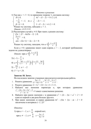 Ответы и решения:
1) Так как с = 1 > 0, то применим теорему 1, составим систему:
D ≥ 0, 4с2
– (1 – 2с + 4 с2
) ≥ 0,
а
в
2
− < - 1, т. е. - 2с < - 1,
f(- 1) > 0, 1 - (1 – 2с + 4 с2
) > 0.
Решая эту систему, находим: с > 1.
Ответ: с );1( +∞∈
2) Рассмотрим случай а ≠ 0. При таких а решим систему:
(2а + 1)2
– 4а(3а – 1) ≥ 0,
а
а
2
12 +
> 0,
а(а – (2а+1) + 3а – 1) > 0.
Решая эту систему, находим, что а 





 +
∈
4
62
;1 .
Если а ≠ 0, уравнение имеет один корень х = - 1, который требованиям
задачи не удовлетворяет.
Ответ: при а 





 +
∈
4
62
;1 .
3) ( - 1; - 3
2
).
4) а 





 +
∪





 −
−∈
7
40
;
2
131
2
131
;
7
40
.
5) - 7
16
≤ а < - 2.
6) 5 < а < 24.
Занятие 10. Зачет.
На последнем занятии учащимся предлагается контрольная работа.
1. Решите уравнение 3
72
1
113
)3)(1(
53
+
+
=
−
−
+
+−
−
х
х
а
а
аа
ах
.
2. Решите уравнение 03)1(2)1( 2
=++−+− bхbхb .
3. Найдите все значения параметра а, при которых уравнение
0
43
22)13(
2
22
=
−−
−+−−
хх
ахах
имеет единственное решение.
4. Найдите при каком значении с в уравнении х2
+ (2с - 1)х + а2
+ 2 = 0
один из корней в два раза больше другого.
5. При каких значениях m корни уравнения 4х2
– (3m + 1)х – m – 2 = 0
заключены в интервале (- 1; 2)?
Ответы:
1) при а = - 1, а = 4
9
- корней нет;
при а ≠ - 1, а ≠
4
9
х = 94
32
−
−
а
а
.
24
 