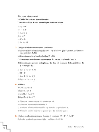 d) π es un número real.
e) Todos los enteros son racionales.
f ) El intervalo [3, 4] está formado por números reales.
a) 13 é N
b) –4 é Z
c) 0,43 é Q
d) π é Á
e) Z å Q
f) [3, 4] å Á
3. Designa simbólicamente estos conjuntos:
a) Los números enteros mayores que –5 y menores que 7 (utiliza Z y el inter-
valo abierto (–5, 7)).
b) Los números irracionales (utiliza Á y Q).
c) Los números racionales mayores que 2 y menores o iguales que 3.
d) Los números que son múltiplos de 2 o de 3 (el conjunto de los múltiplos de
p se designa p
•
).
a) {x é Z / x é (–5, 7)}
b) Á – Q
c) {x é Q / 2 < x Ì 3}
d) {x / x = 2
•
o x = 3
•
}
4. Traduce:
a) {x éZ /x Ó – 4}
b) {x éN /x > 5}
c) {x éN /1 < x Ì 9}
d) {x éZ /–2 Ì x < 7}
a) Números enteros mayores o iguales que –4.
b) Números naturales mayores que 5.
c) Números naturales mayores que 1 y menores o iguales que 9.
d) Números enteros mayores o iguales que –2 y menores que 7.
5. ¿Cuáles son los números que forman el conjunto (Á – Q) ʝ [0, 1]?
Todos los irracionales comprendidos en el intervalo (0, 1).
Unidad 1. Números reales
12
 